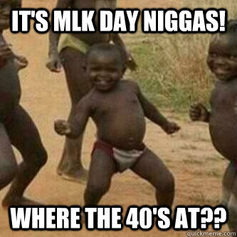 It's MLK day NIGGAS! Where the 40's at??  Its friday niggas