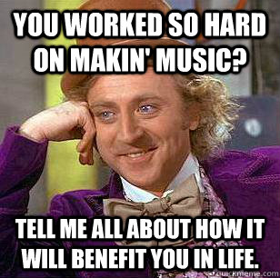 You worked so hard on Makin' Music? Tell me all about how it will benefit you in life.  Condescending Wonka