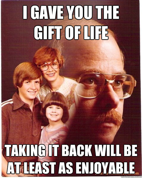 I gave you the 
gift of life taking it back will be at least as enjoyable  Vengeance Dad