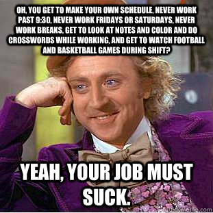 Oh, you get to make your own schedule, never work past 9:30, never work Fridays or Saturdays, never work breaks, get to look at notes and color and do crosswords while working, and get to watch football and basketball games during shift? Yeah, your job mu - Oh, you get to make your own schedule, never work past 9:30, never work Fridays or Saturdays, never work breaks, get to look at notes and color and do crosswords while working, and get to watch football and basketball games during shift? Yeah, your job mu  Condescending Wonka