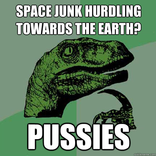 Space junk hurdling towards the earth? pussies  Philosoraptor