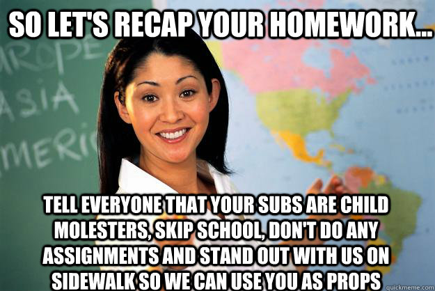So let's recap your homework... Tell everyone that your subs are child molesters, skip school, don't do any assignments and stand out with us on sidewalk so we can use you as props - So let's recap your homework... Tell everyone that your subs are child molesters, skip school, don't do any assignments and stand out with us on sidewalk so we can use you as props  Misc