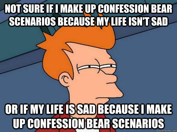 NOT SURE IF I MAKE UP CONFESSION BEAR SCENARIOS BECAUSE MY LIFE ISN'T SAD OR IF MY LIFE IS SAD BECAUSE I MAKE UP CONFESSION BEAR SCENARIOS  Not sure Fry