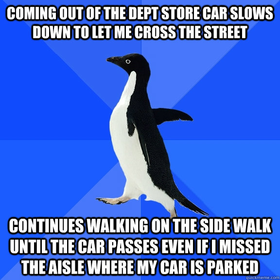 Coming out of the Dept store car slows down to let me cross the street  continues walking on the side walk until the car passes even if I missed the aisle where my car is parked   Socially Awkward Penguin