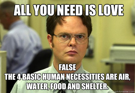 All you need is love FALSE
the 4 basic human necessities are air, water, food and shelter.  - All you need is love FALSE
the 4 basic human necessities are air, water, food and shelter.   Schrute