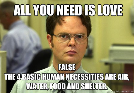 All you need is love FALSE
the 4 basic human necessities are air, water, food and shelter.   Schrute