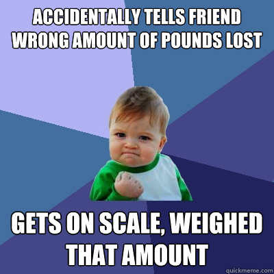 Accidentally tells friend wrong amount of pounds lost
 Gets on scale, weighed that amount  Success Kid