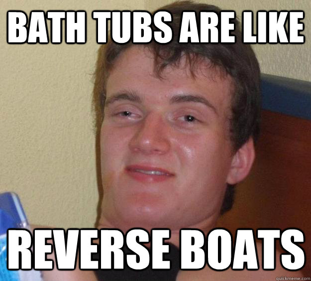 Bath tubs are like Reverse Boats  10 Guy