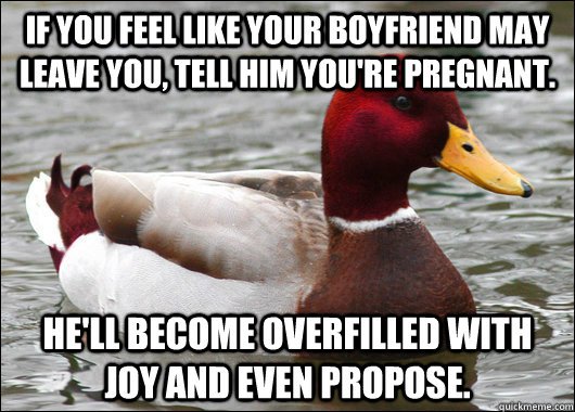 If you feel like your boyfriend may leave you, tell him you're pregnant. He'll become overfilled with joy and even propose.   Malicious Advice Mallard