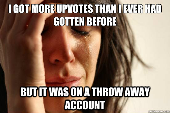 I got more upvotes than i ever had gotten before But it was on a throw away account  First World Problems