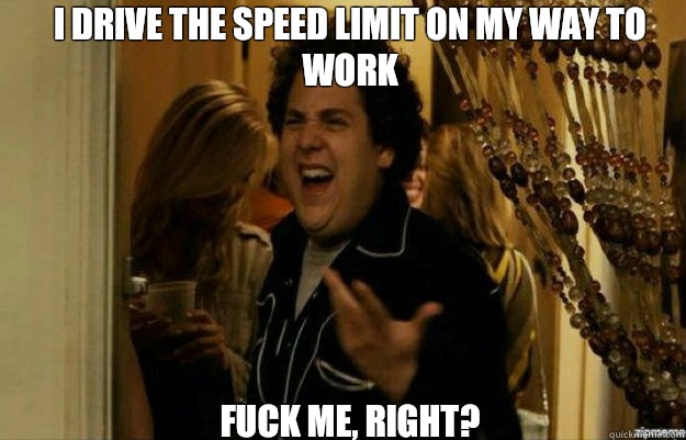 I drive the speed limit on my way to work FUCK ME, RIGHT?  fuck me right