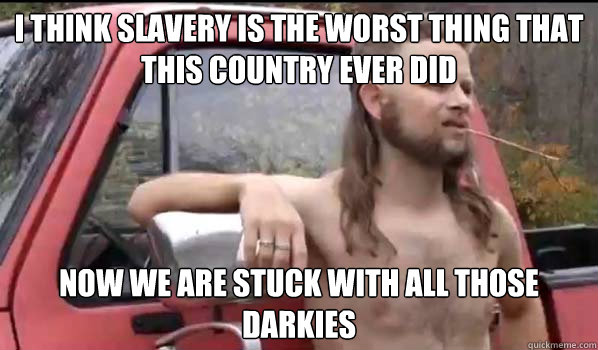 I think slavery is the worst thing that this country ever did now we are stuck with all those darkies - I think slavery is the worst thing that this country ever did now we are stuck with all those darkies  Almost Politically Correct Redneck