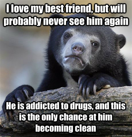 I love my best friend, but will probably never see him again He is addicted to drugs, and this is the only chance at him becoming clean  Confession Bear