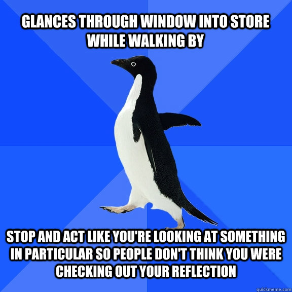 glances through window into store while walking by stop and act like you're looking at something in particular so people don't think you were checking out your reflection  Socially Awkward Penguin