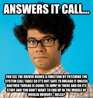 Answers IT call... You see the driver hooks a function by patching the system call table so it's not safe to unload it unless another thread is going to jump in there and do its stuff and you don't want to end up in the middle of invalid memory... Hello? - Answers IT call... You see the driver hooks a function by patching the system call table so it's not safe to unload it unless another thread is going to jump in there and do its stuff and you don't want to end up in the middle of invalid memory... Hello?  Maurice Moss