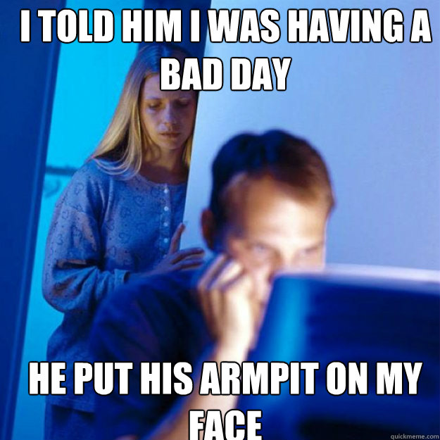 I told him i was having a bad day he put his armpit on my face  Redditors Wife