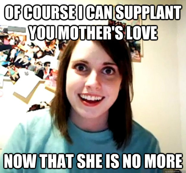 of course i can supplant you mother's love now that she is no more  Overly Attached Girlfriend