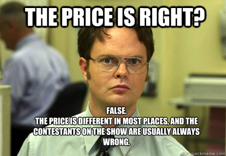 The Price is Right? FALSE.  
The price is different in most places, and the contestants on the show are usually always wrong. - The Price is Right? FALSE.  
The price is different in most places, and the contestants on the show are usually always wrong.  Schrute