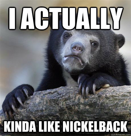 I actually Kinda like nickelback  Confession Bear
