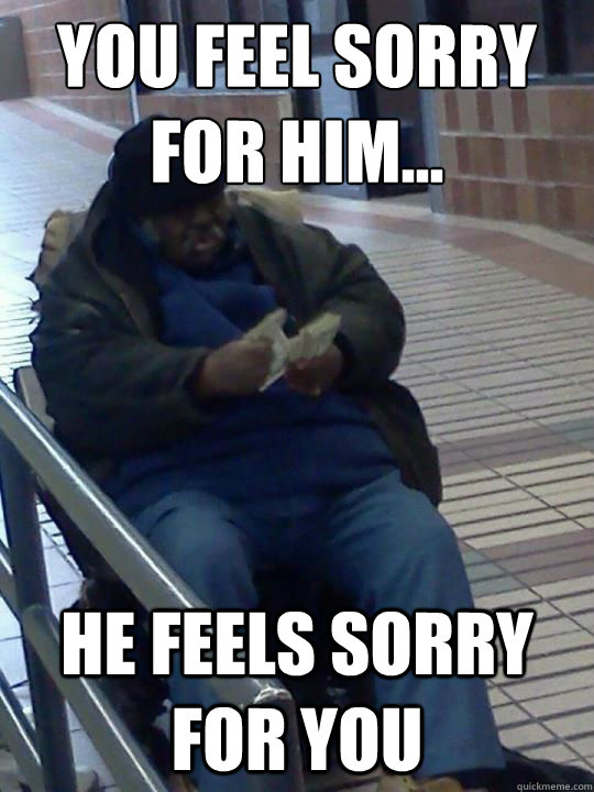 You feel sorry for him... he feels sorry for you  