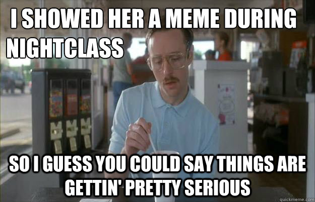  i showed her a meme during nightclass So I guess you could say things are gettin' pretty serious  Kip from Napoleon Dynamite