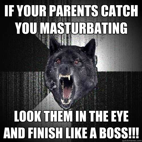 IF YOUR PARENTS CATCH YOU MASTURBATING LOOK THEM IN THE EYE AND FINISH LIKE A BOSS!!!  Insanity Wolf