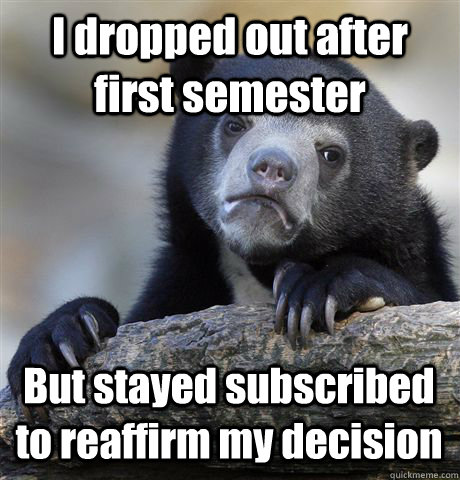 I dropped out after first semester But stayed subscribed to reaffirm my decision  Confession Bear
