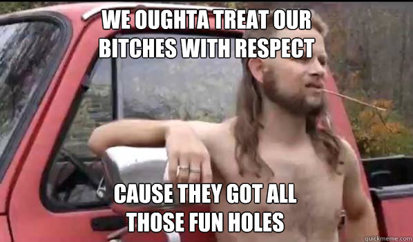 We oughta treat our 
bitches with respect cause they got all
those fun holes  Almost Politically Correct Redneck