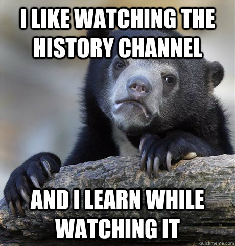 I like watching the history channel and i learn while watching it  Confession Bear