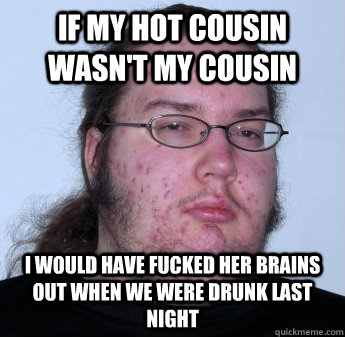 If my hot cousin wasn't my cousin I would have fucked her brains out when we were drunk last night  neckbeard