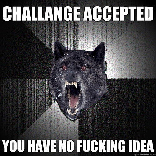challange accepted You have no fucking idea   Insanity Wolf