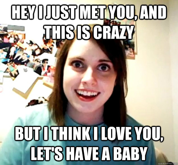 Hey i just met you, and this is crazy but i think i love you, let's have a baby  Overly Attached Girlfriend