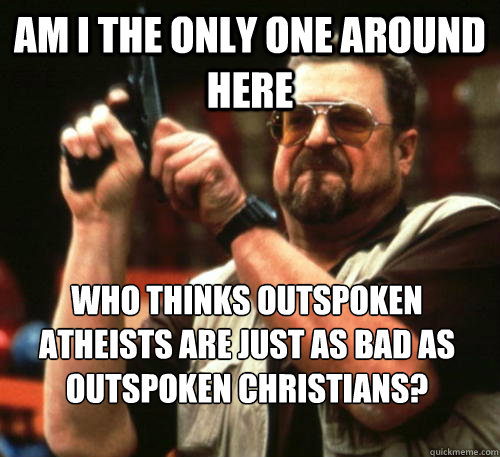 Am i the only one around here Who thinks outspoken atheists are just as bad as outspoken christians?  Am I The Only One Around Here