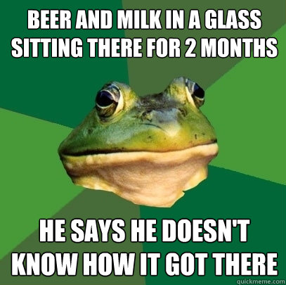 beer and milk in a glass sitting there for 2 months he says he doesn't know how it got there  Foul Bachelor Frog