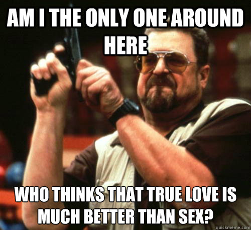 Am i the only one around here Who thinks that true love is much better than sex?  Am I The Only One Around Here