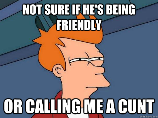 Not sure if he's being friendly Or calling me a cunt  Futurama Fry