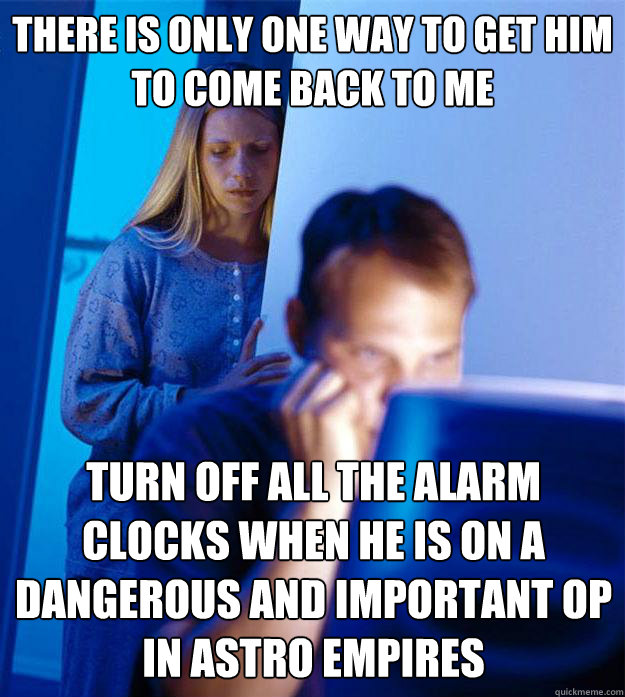 There is only one way to get him to come back to me Turn off all the alarm clocks when he is on a dangerous and important OP in Astro Empires  Redditors Wife