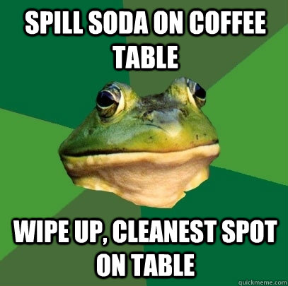 Spill soda on coffee table Wipe up, cleanest spot on table  Foul Bachelor Frog