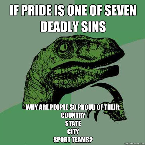 IF PRIDE IS ONE OF SEVEN DEADLY SINS WHY ARE PEOPLE SO PROUD OF THEIR:
COUNTRY
STATE
CITY
SPORT TEAMS? - IF PRIDE IS ONE OF SEVEN DEADLY SINS WHY ARE PEOPLE SO PROUD OF THEIR:
COUNTRY
STATE
CITY
SPORT TEAMS?  Philosoraptor