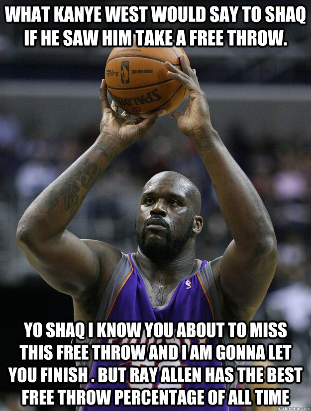 yo shaq i know you about to miss this free throw and i am gonna let you finish . but ray allen has the best free throw percentage of all time what kanye west would say to shaq if he saw him take a free throw. - yo shaq i know you about to miss this free throw and i am gonna let you finish . but ray allen has the best free throw percentage of all time what kanye west would say to shaq if he saw him take a free throw.  shaq free throw