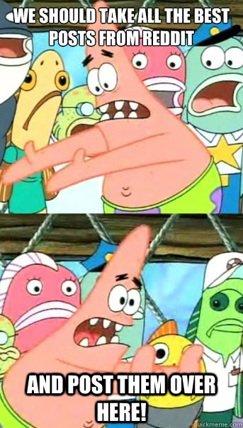 We should take all the best posts from Reddit And post them over here!  Push it somewhere else Patrick