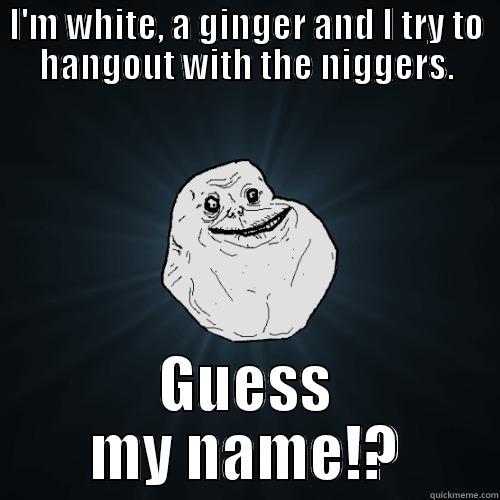 I'M WHITE, A GINGER AND I TRY TO HANGOUT WITH THE NIGGERS. GUESS MY NAME!? Forever Alone