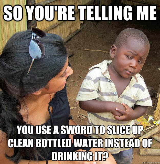 So you're telling me  YOU USE A SWORD TO SLICE UP CLEAN BOTTLED WATER INSTEAD OF DRINKING IT?
  Skeptical 3rd World Kid