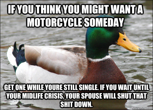 If you think you might want a motorcycle someday get one while youre still single. If you wait until your midlife crisis, your spouse will shut that shit down.   - If you think you might want a motorcycle someday get one while youre still single. If you wait until your midlife crisis, your spouse will shut that shit down.    Actual Advice Mallard