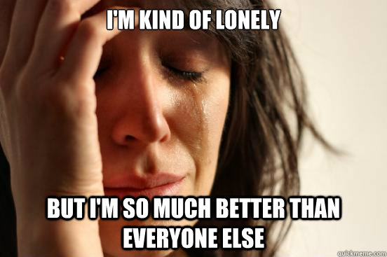 I'm kind of lonely but i'm so much better than everyone else  First World Problems