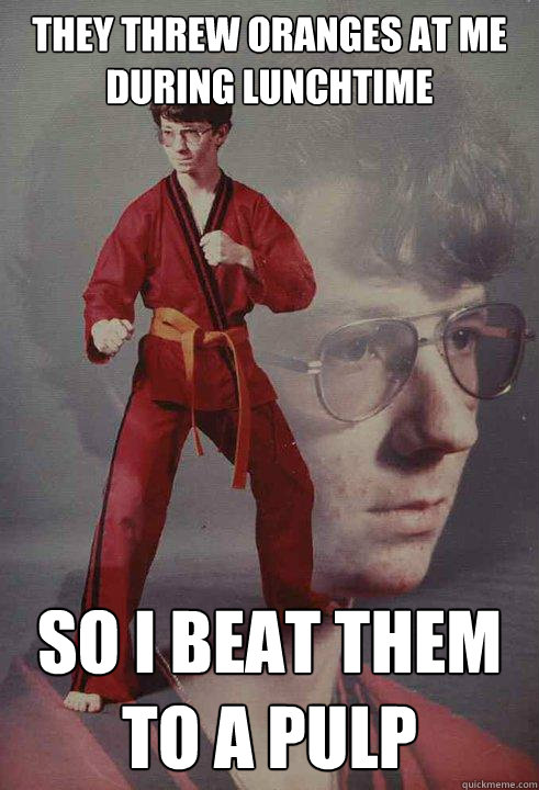 They threw oranges at me during lunchtime so i beat them to a pulp  Karate Kyle