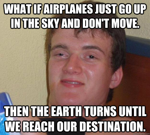 What if airplanes just go up in the sky and don't move. Then the earth turns until we reach our destination.  10 Guy