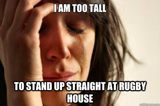 I am too tall to stand up straight at rugby house  First World Problems