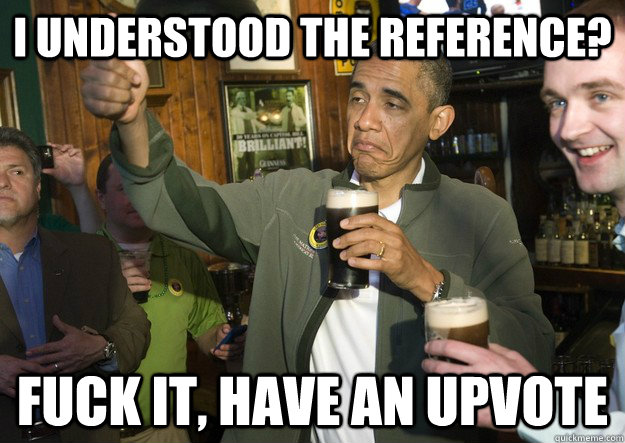 I understood the reference? Fuck it, have an upvote  BARACK OBAMA APPROVES