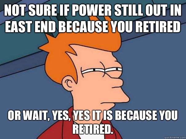 Not sure if power still out in east end because you retired  Or wait, yes, yes it is because you retired.   Futurama Fry